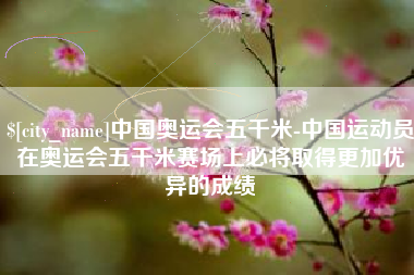 平湖中国奥运会五千米-中国运动员在奥运会五千米赛场上必将取得更加优异的成绩