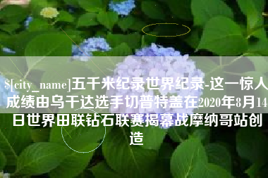 平湖五千米纪录世界纪录-这一惊人成绩由乌干达选手切普特盖在2020年8月14日世界田联钻石联赛揭幕战摩纳哥站创造