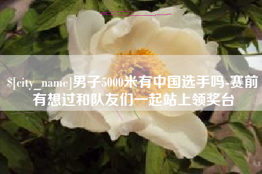 平湖男子5000米有中国选手吗-赛前有想过和队友们一起站上领奖台