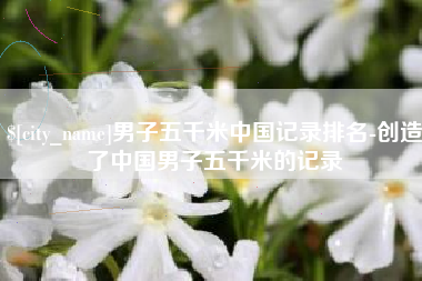 平湖男子五千米中国记录排名-创造了中国男子五千米的记录