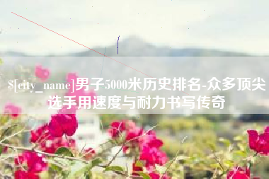 平湖男子5000米历史排名-众多顶尖选手用速度与耐力书写传奇